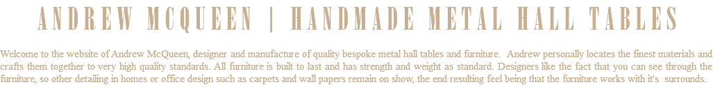 ANDREW MCQUEEN | HANDMADE METAL HALL TABLES Welcome to the website of Andrew McQueen, designer and manufacture of quality bespoke metal hall tables and furniture. Andrew personally locates the finest materials and crafts them together to very high quality standards. All furniture is built to last and has strength and weight as standard. Designers like the fact that you can see through the furniture, so other detailing in homes or office design such as carpets and wall papers remain on show, the end resulting feel being that the furniture works with it's surrounds. 